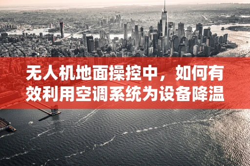 无人机地面操控中，如何有效利用空调系统为设备降温？