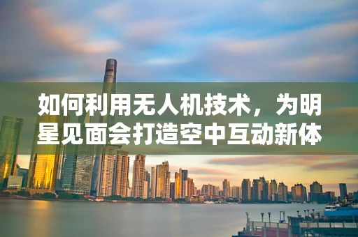 如何利用无人机技术，为明星见面会打造空中互动新体验？