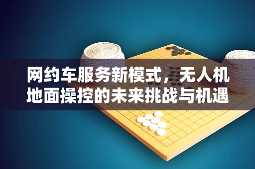 网约车服务新模式，无人机地面操控的未来挑战与机遇？