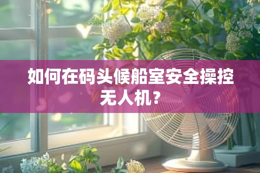 如何在码头候船室安全操控无人机？