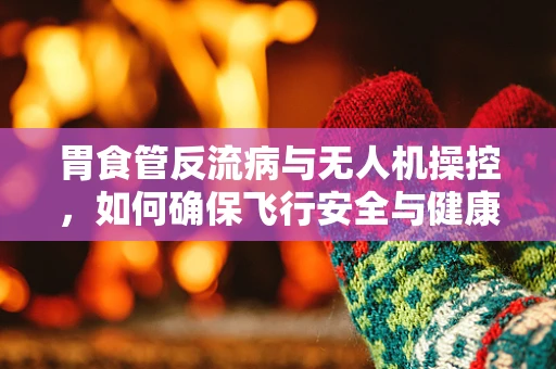 胃食管反流病与无人机操控，如何确保飞行安全与健康平衡？