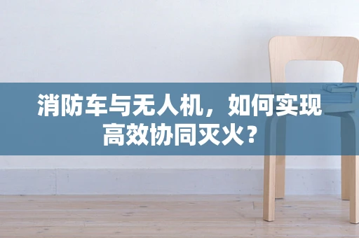 消防车与无人机，如何实现高效协同灭火？