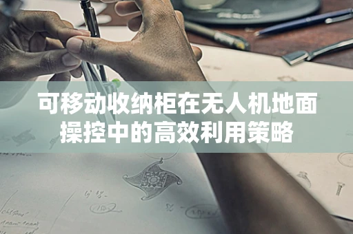 可移动收纳柜在无人机地面操控中的高效利用策略