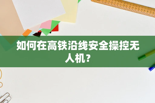 如何在高铁沿线安全操控无人机？
