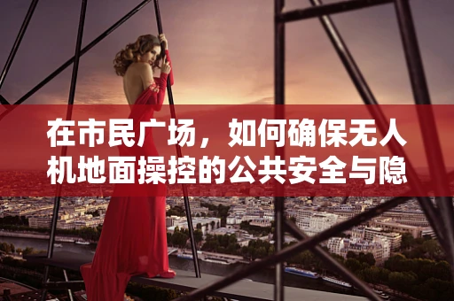 在市民广场，如何确保无人机地面操控的公共安全与隐私边界？