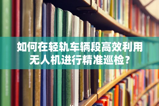 如何在轻轨车辆段高效利用无人机进行精准巡检？
