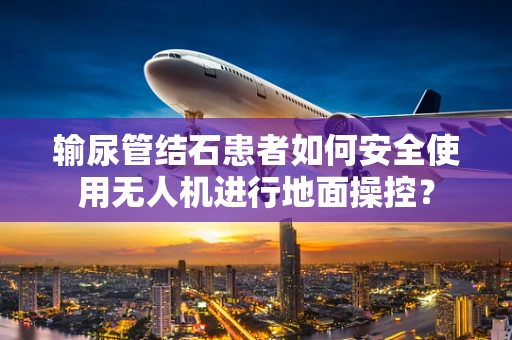 输尿管结石患者如何安全使用无人机进行地面操控？