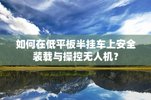 如何在低平板半挂车上安全装载与操控无人机？