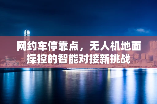 网约车停靠点，无人机地面操控的智能对接新挑战