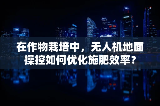 在作物栽培中，无人机地面操控如何优化施肥效率？