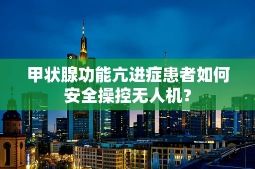 甲状腺功能亢进症患者如何安全操控无人机？