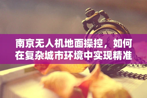 南京无人机地面操控，如何在复杂城市环境中实现精准定位？