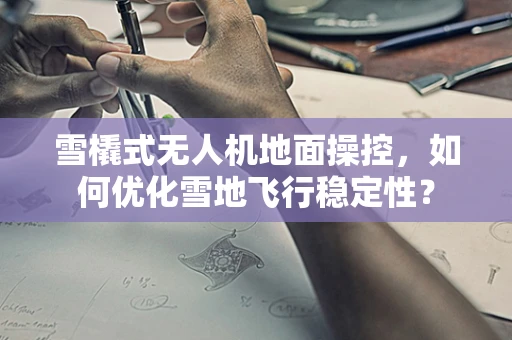 雪橇式无人机地面操控，如何优化雪地飞行稳定性？