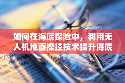 如何在海底探险中，利用无人机地面操控技术提升海底探险车的自主性与效率？