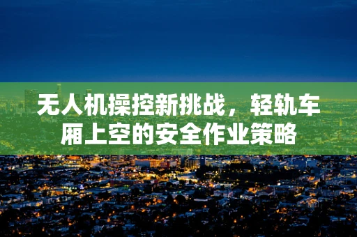 无人机操控新挑战，轻轨车厢上空的安全作业策略