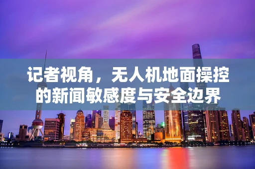 记者视角，无人机地面操控的新闻敏感度与安全边界