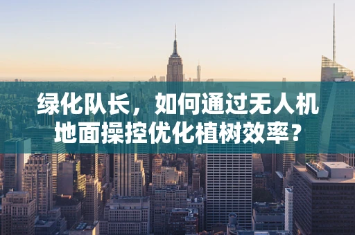 绿化队长，如何通过无人机地面操控优化植树效率？
