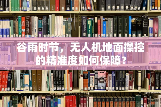 谷雨时节，无人机地面操控的精准度如何保障？
