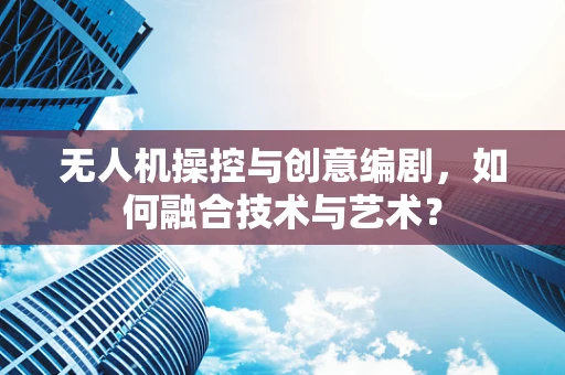 无人机操控与创意编剧，如何融合技术与艺术？