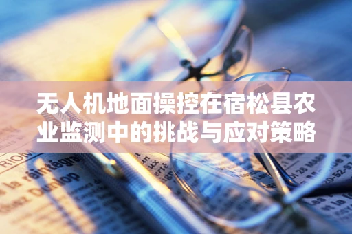 无人机地面操控在宿松县农业监测中的挑战与应对策略