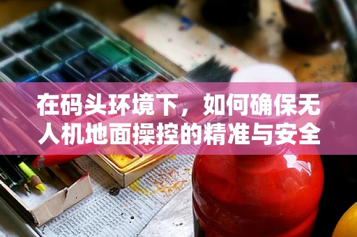 在码头环境下，如何确保无人机地面操控的精准与安全？