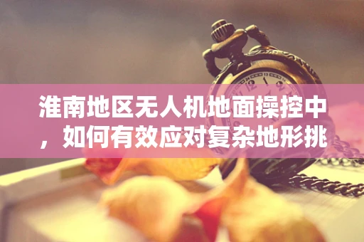 淮南地区无人机地面操控中，如何有效应对复杂地形挑战？