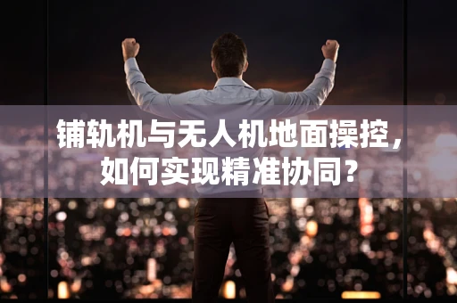 铺轨机与无人机地面操控，如何实现精准协同？