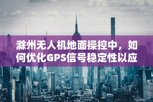 滁州无人机地面操控中，如何优化GPS信号稳定性以应对复杂地形挑战？