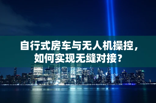 自行式房车与无人机操控，如何实现无缝对接？