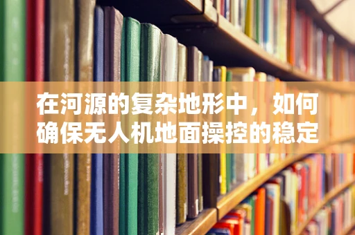 在河源的复杂地形中，如何确保无人机地面操控的稳定性和安全性？