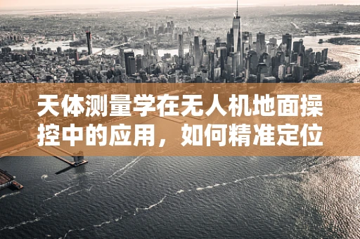 天体测量学在无人机地面操控中的应用，如何精准定位与测量？