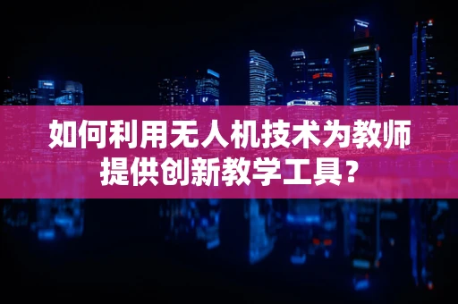 如何利用无人机技术为教师提供创新教学工具？
