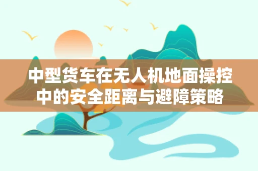 中型货车在无人机地面操控中的安全距离与避障策略
