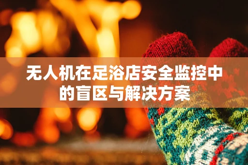 无人机在足浴店安全监控中的盲区与解决方案
