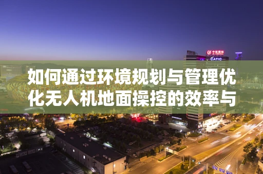 如何通过环境规划与管理优化无人机地面操控的效率与安全性？