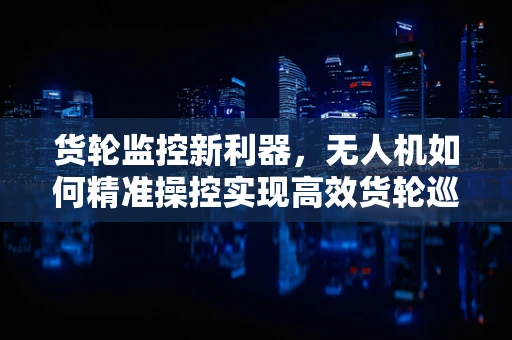 货轮监控新利器，无人机如何精准操控实现高效货轮巡检？
