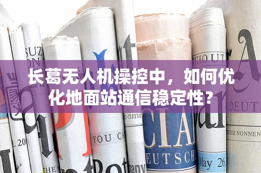 长葛无人机操控中，如何优化地面站通信稳定性？