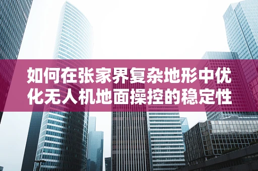 如何在张家界复杂地形中优化无人机地面操控的稳定性？