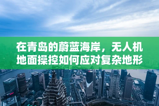 在青岛的蔚蓝海岸，无人机地面操控如何应对复杂地形挑战？