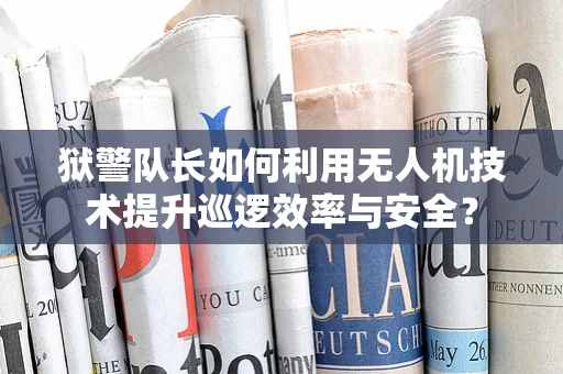 狱警队长如何利用无人机技术提升巡逻效率与安全？
