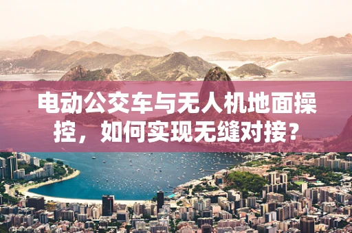 电动公交车与无人机地面操控，如何实现无缝对接？