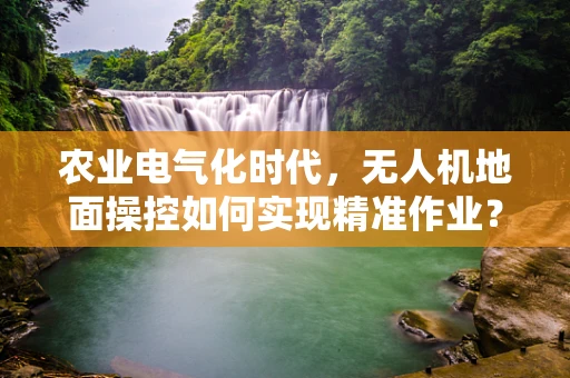 农业电气化时代，无人机地面操控如何实现精准作业？