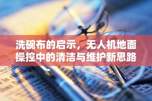 洗碗布的启示，无人机地面操控中的清洁与维护新思路？