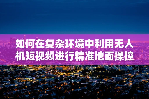 如何在复杂环境中利用无人机短视频进行精准地面操控？