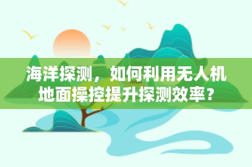 海洋探测，如何利用无人机地面操控提升探测效率？