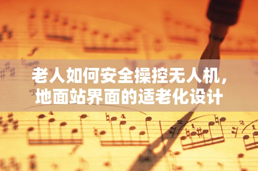 老人如何安全操控无人机，地面站界面的适老化设计