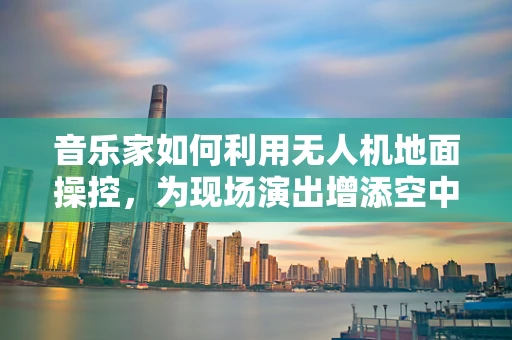音乐家如何利用无人机地面操控，为现场演出增添空中旋律？
