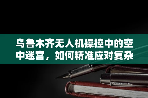 乌鲁木齐无人机操控中的空中迷宫，如何精准应对复杂城市地形挑战？