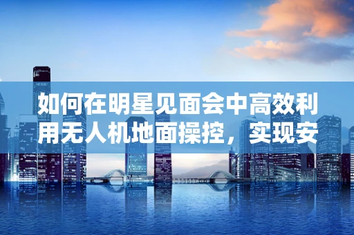 如何在明星见面会中高效利用无人机地面操控，实现安全与创意的双重飞跃？
