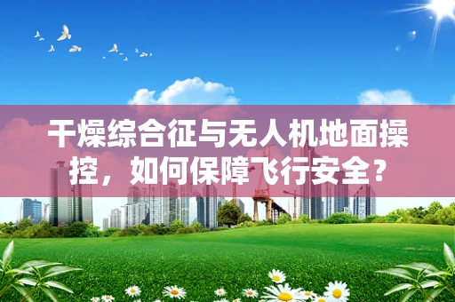 干燥综合征与无人机地面操控，如何保障飞行安全？
